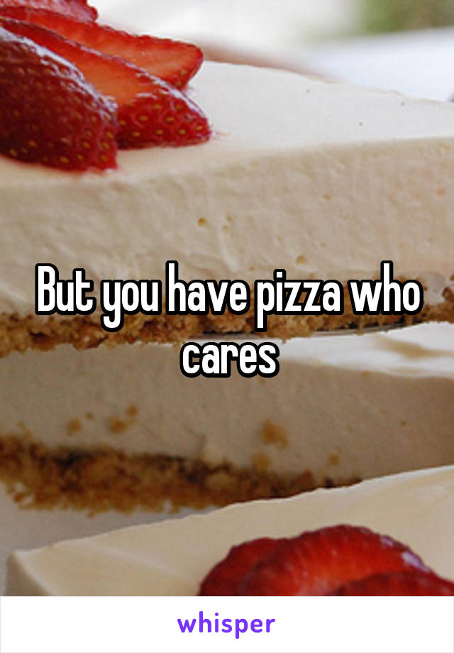 But you have pizza who cares