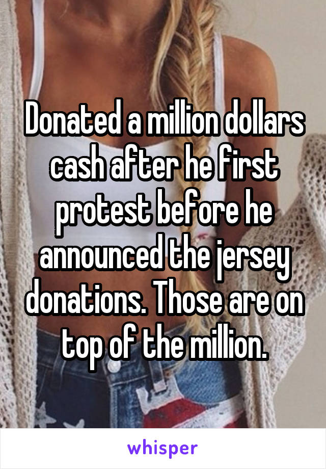 Donated a million dollars cash after he first protest before he announced the jersey donations. Those are on top of the million.