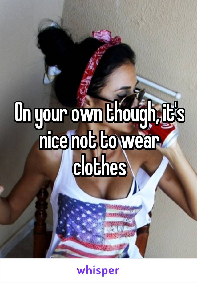 On your own though, it's nice not to wear clothes