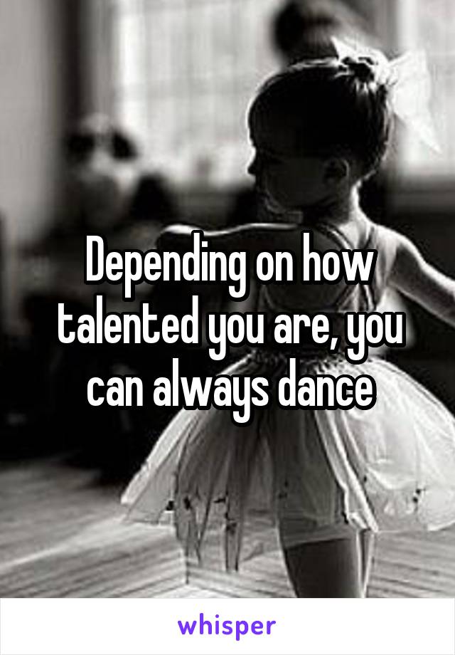 Depending on how talented you are, you can always dance