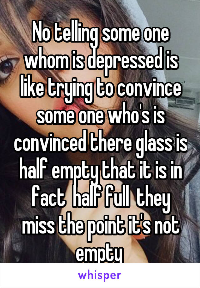 No telling some one whom is depressed is like trying to convince some one who's is convinced there glass is half empty that it is in fact  half full  they miss the point it's not empty 