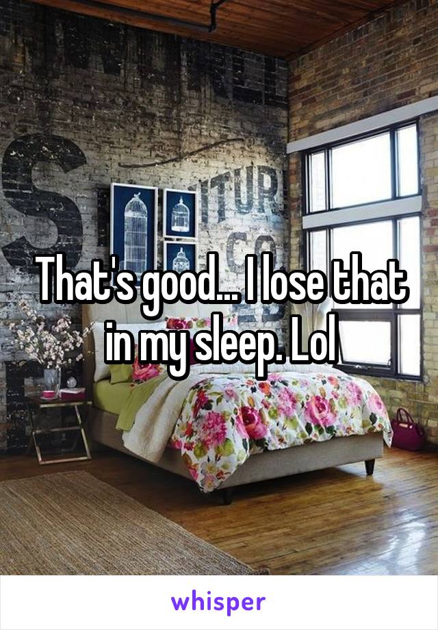 That's good... I lose that in my sleep. Lol