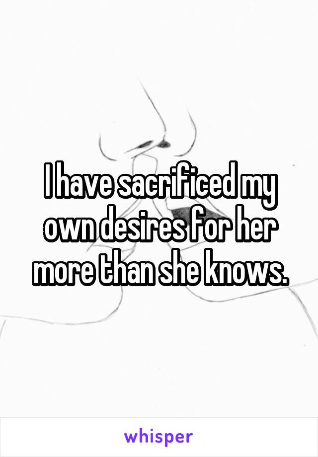 I have sacrificed my own desires for her more than she knows.