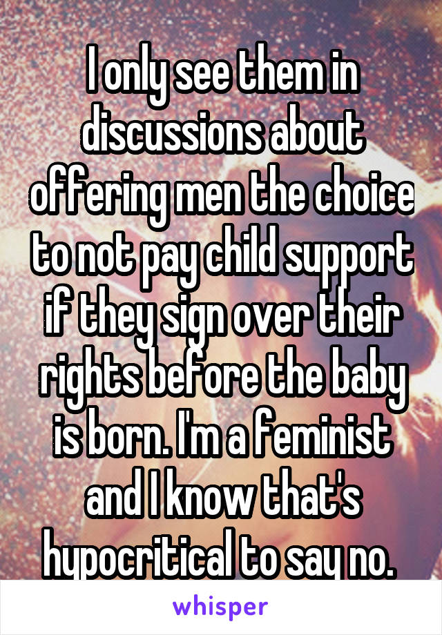 I only see them in discussions about offering men the choice to not pay child support if they sign over their rights before the baby is born. I'm a feminist and I know that's hypocritical to say no. 