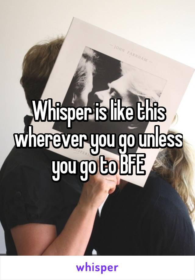 Whisper is like this wherever you go unless you go to BFE