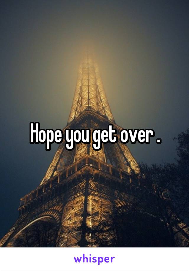 Hope you get over .