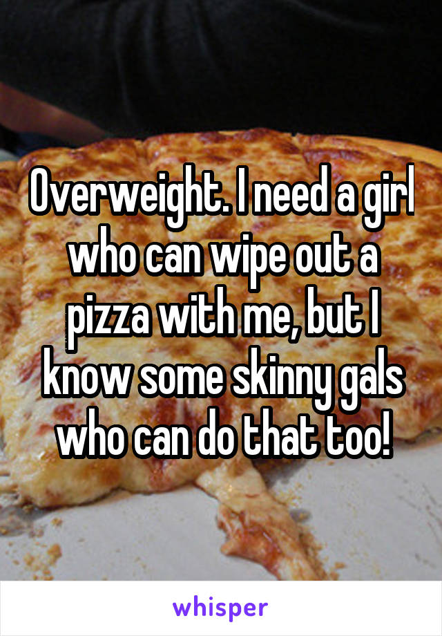 Overweight. I need a girl who can wipe out a pizza with me, but I know some skinny gals who can do that too!
