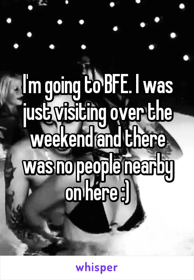 I'm going to BFE. I was just visiting over the weekend and there was no people nearby on here :)