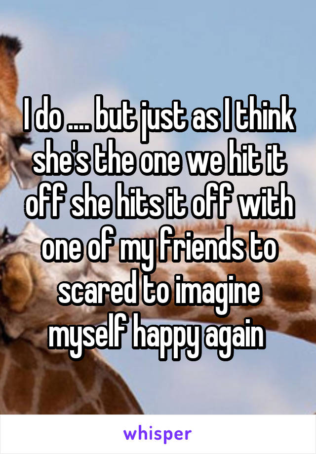 I do .... but just as I think she's the one we hit it off she hits it off with one of my friends to scared to imagine myself happy again 