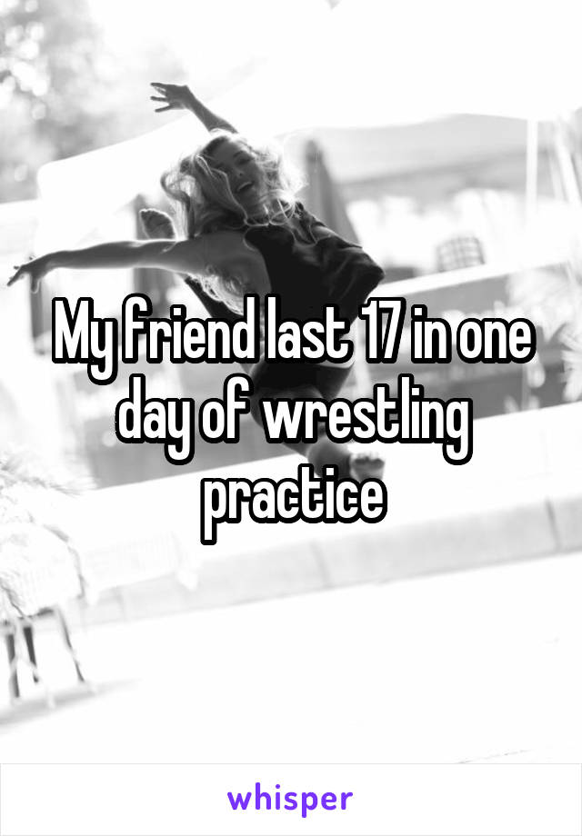 My friend last 17 in one day of wrestling practice