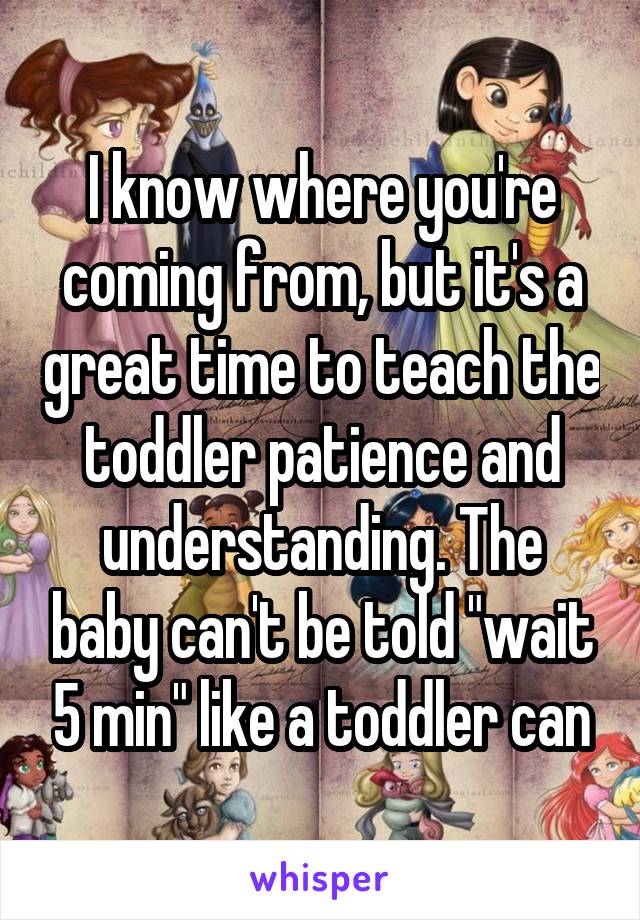I know where you're coming from, but it's a great time to teach the toddler patience and understanding. The baby can't be told "wait 5 min" like a toddler can