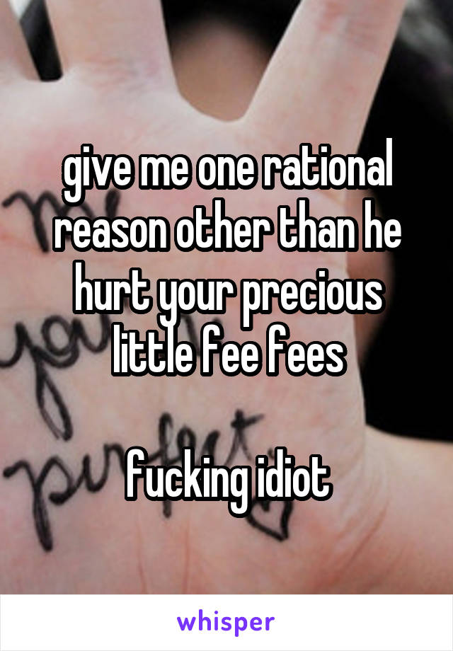 give me one rational reason other than he hurt your precious little fee fees

fucking idiot