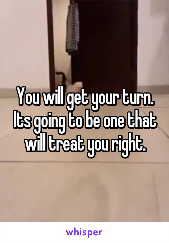 You will get your turn. Its going to be one that will treat you right.