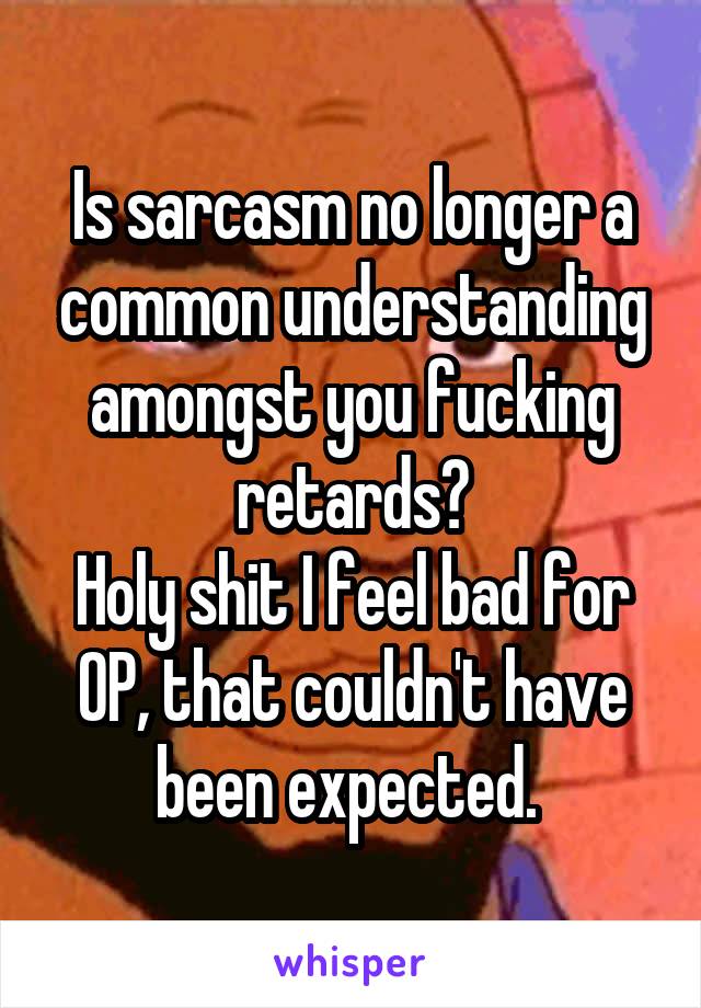 Is sarcasm no longer a common understanding amongst you fucking retards?
Holy shit I feel bad for OP, that couldn't have been expected. 