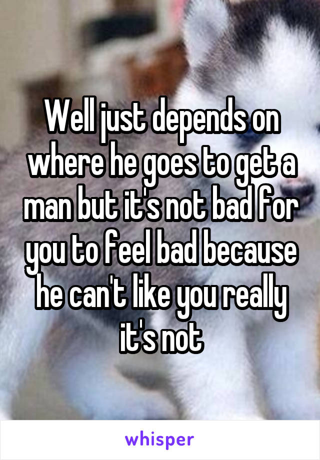 Well just depends on where he goes to get a man but it's not bad for you to feel bad because he can't like you really it's not