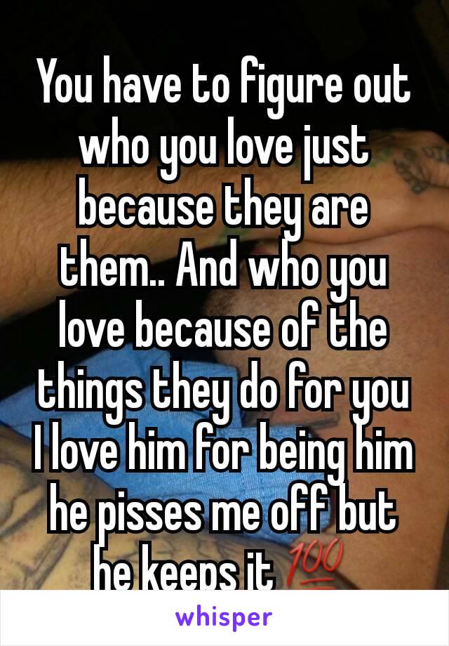 You have to figure out who you love just because they are them.. And who you love because of the things they do for you
I love him for being him he pisses me off but he keeps it💯