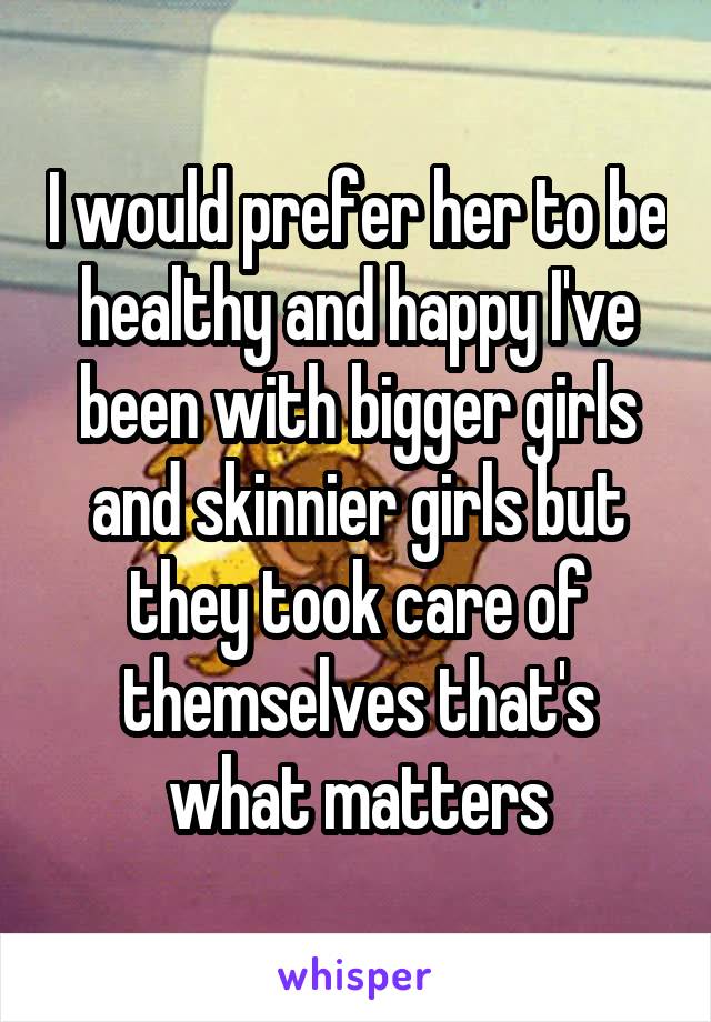 I would prefer her to be healthy and happy I've been with bigger girls and skinnier girls but they took care of themselves that's what matters