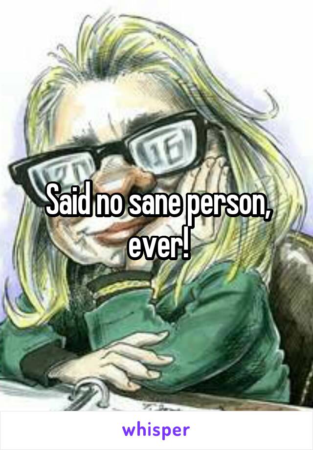 Said no sane person, ever!