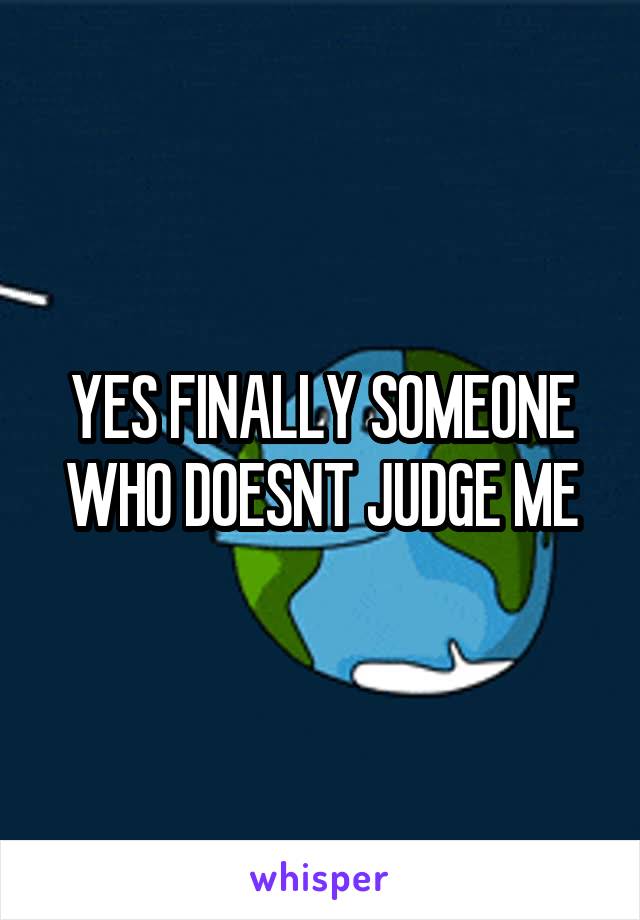 YES FINALLY SOMEONE WHO DOESNT JUDGE ME