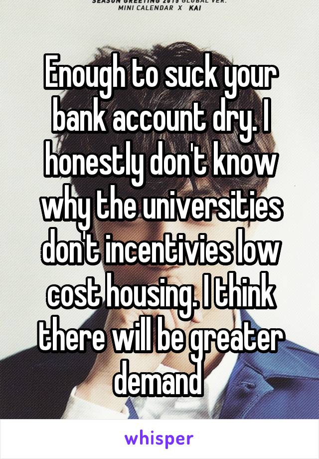 Enough to suck your bank account dry. I honestly don't know why the universities don't incentivies low cost housing. I think there will be greater demand 