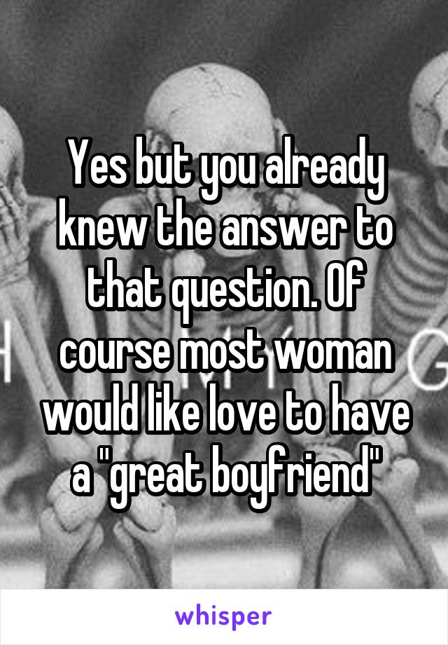 Yes but you already knew the answer to that question. Of course most woman would like love to have a "great boyfriend"