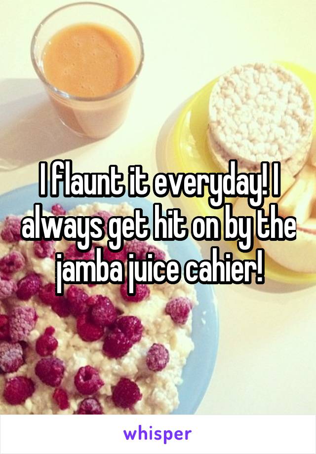 I flaunt it everyday! I always get hit on by the jamba juice cahier!