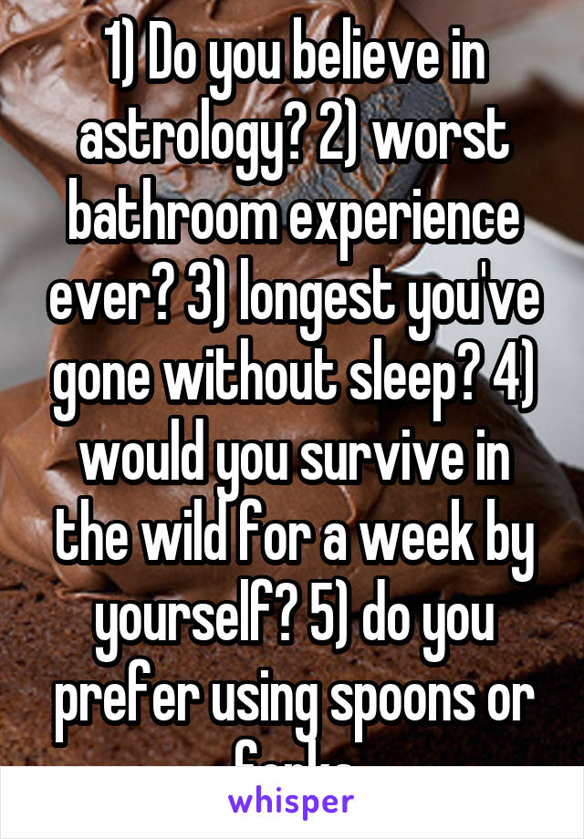 1) Do you believe in astrology? 2) worst bathroom experience ever? 3) longest you've gone without sleep? 4) would you survive in the wild for a week by yourself? 5) do you prefer using spoons or forks