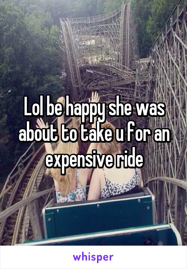 Lol be happy she was about to take u for an expensive ride