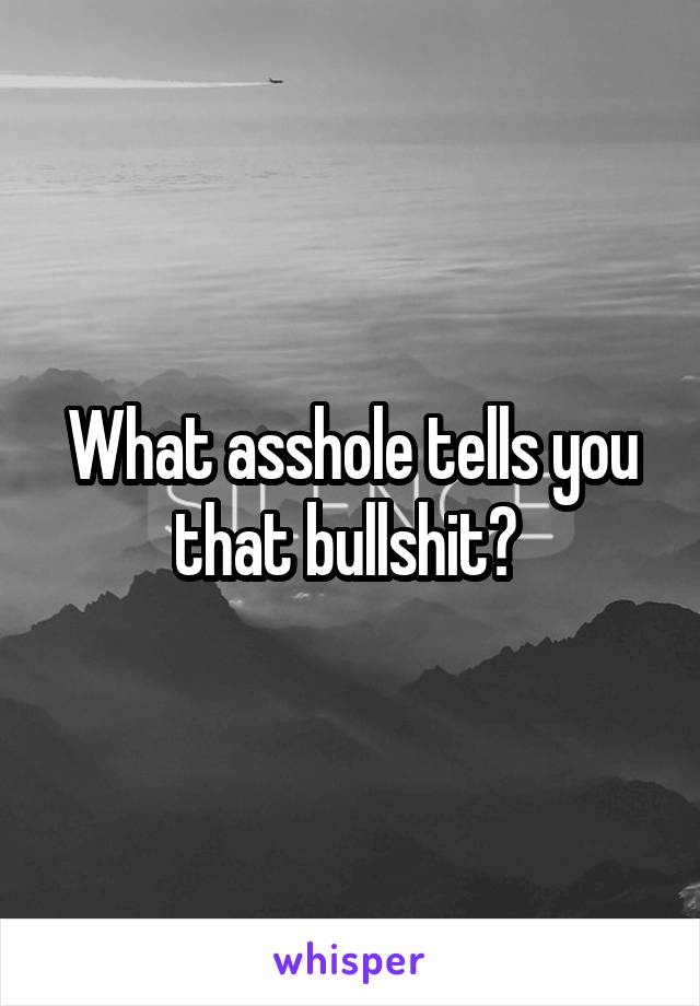 What asshole tells you that bullshit? 