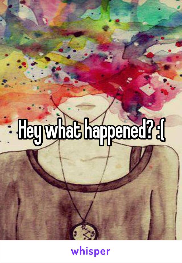 Hey what happened? :(