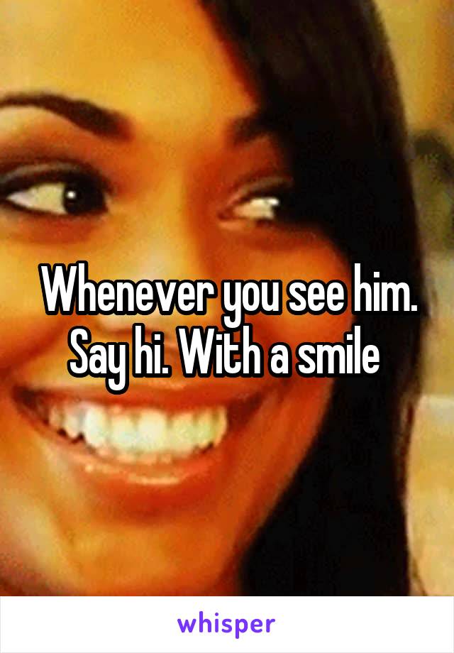 Whenever you see him. Say hi. With a smile 