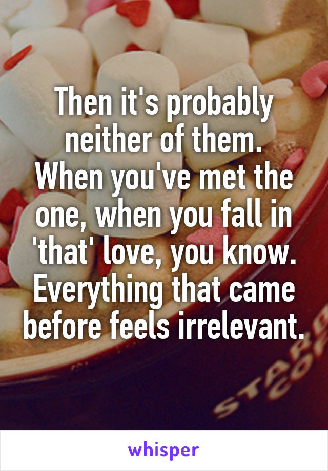 Then it's probably neither of them.
When you've met the one, when you fall in 'that' love, you know. Everything that came before feels irrelevant. 