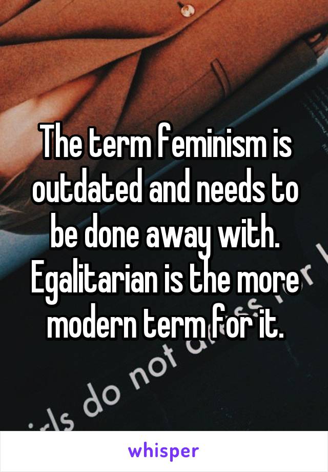 The term feminism is outdated and needs to be done away with. Egalitarian is the more modern term for it.