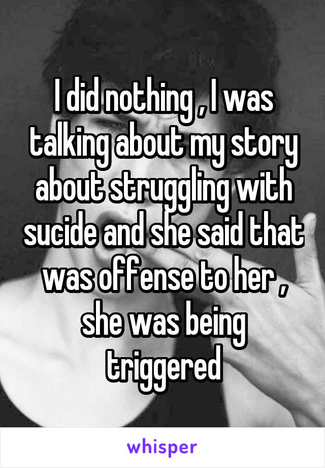 I did nothing , I was talking about my story about struggling with sucide and she said that was offense to her , she was being triggered