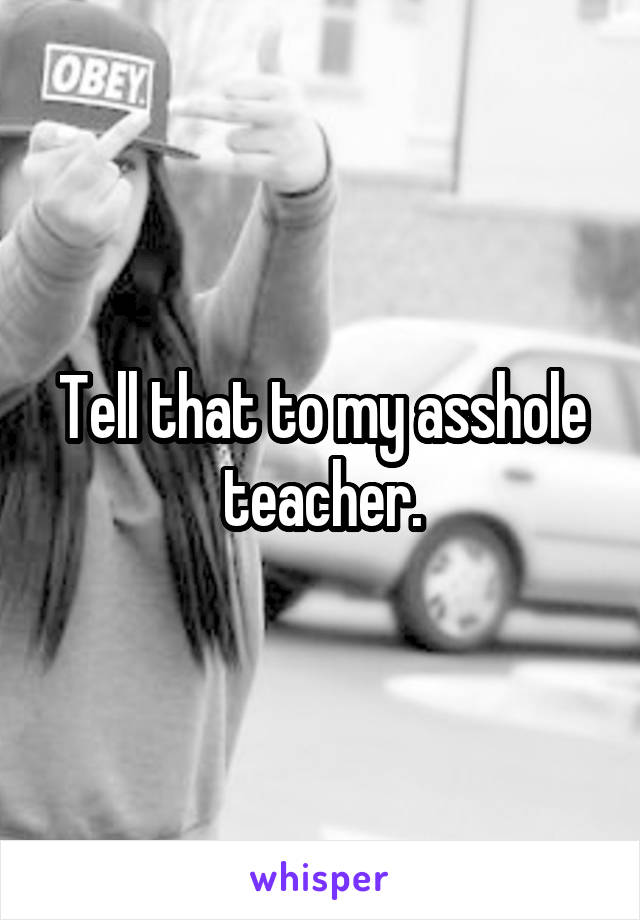 Tell that to my asshole teacher.