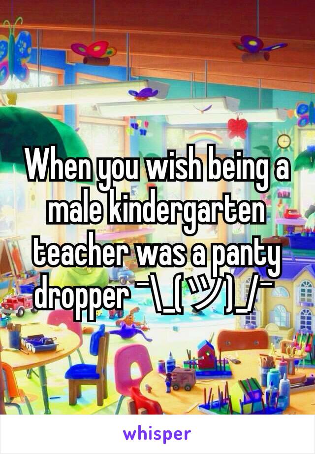 When you wish being a male kindergarten teacher was a panty dropper ¯\_(ツ)_/¯ 