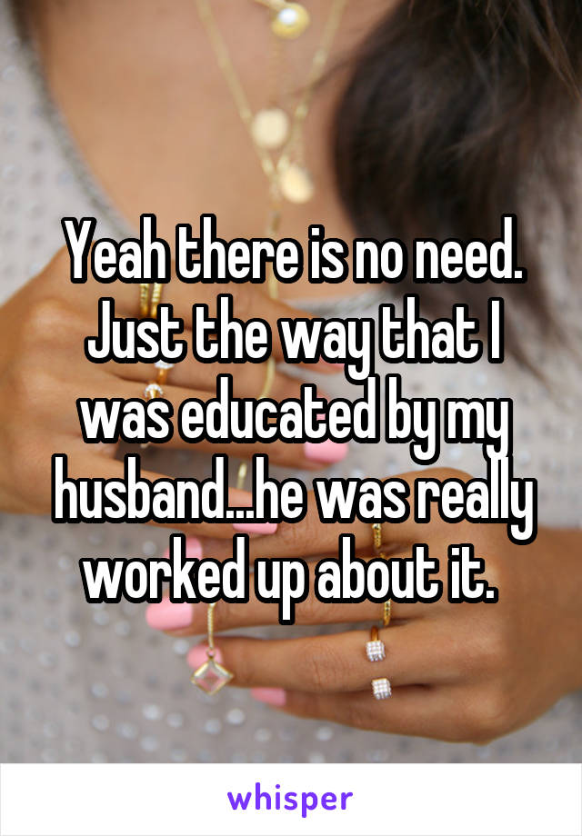 Yeah there is no need. Just the way that I was educated by my husband...he was really worked up about it. 