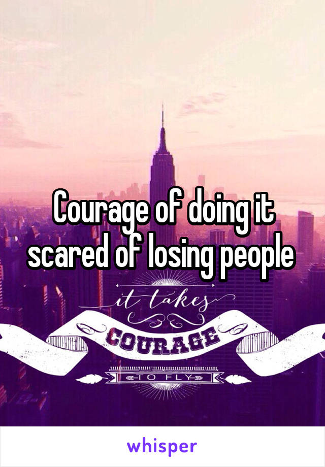 Courage of doing it scared of losing people 