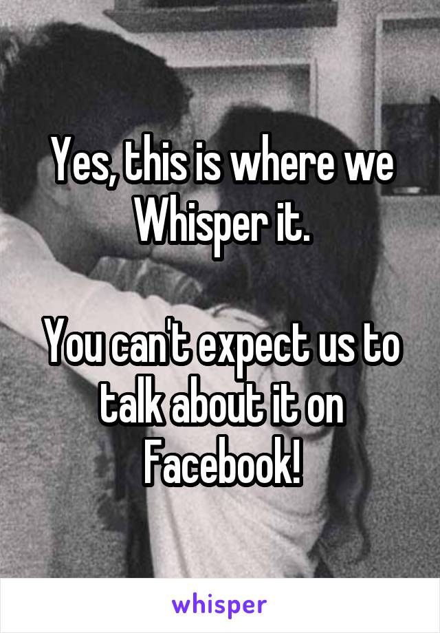 Yes, this is where we Whisper it.

You can't expect us to talk about it on Facebook!