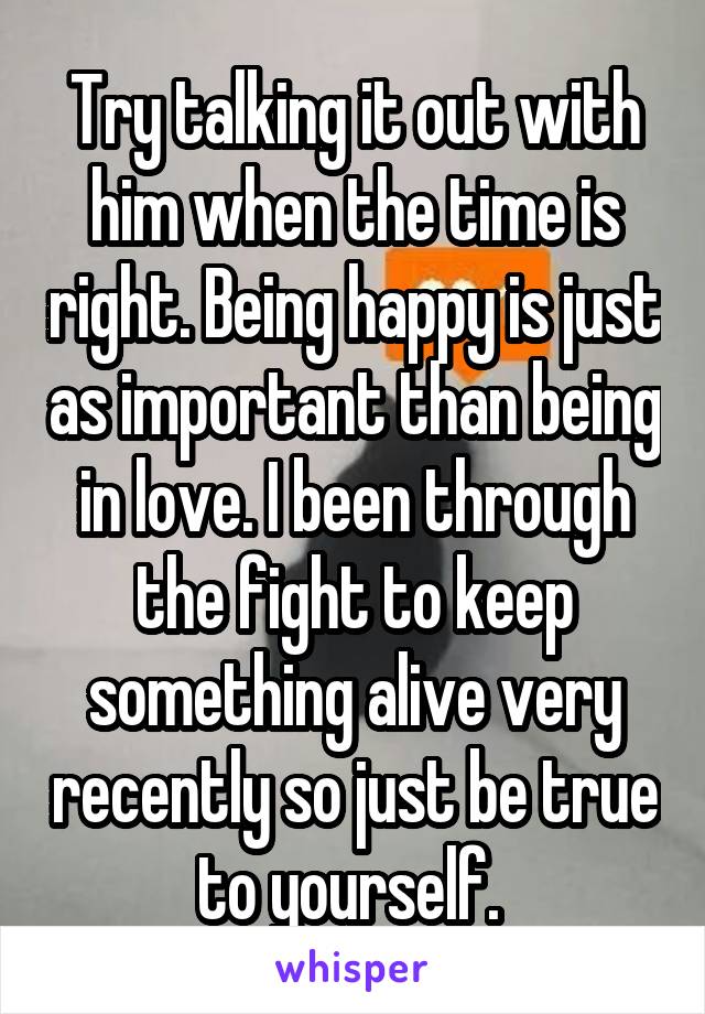 Try talking it out with him when the time is right. Being happy is just as important than being in love. I been through the fight to keep something alive very recently so just be true to yourself. 
