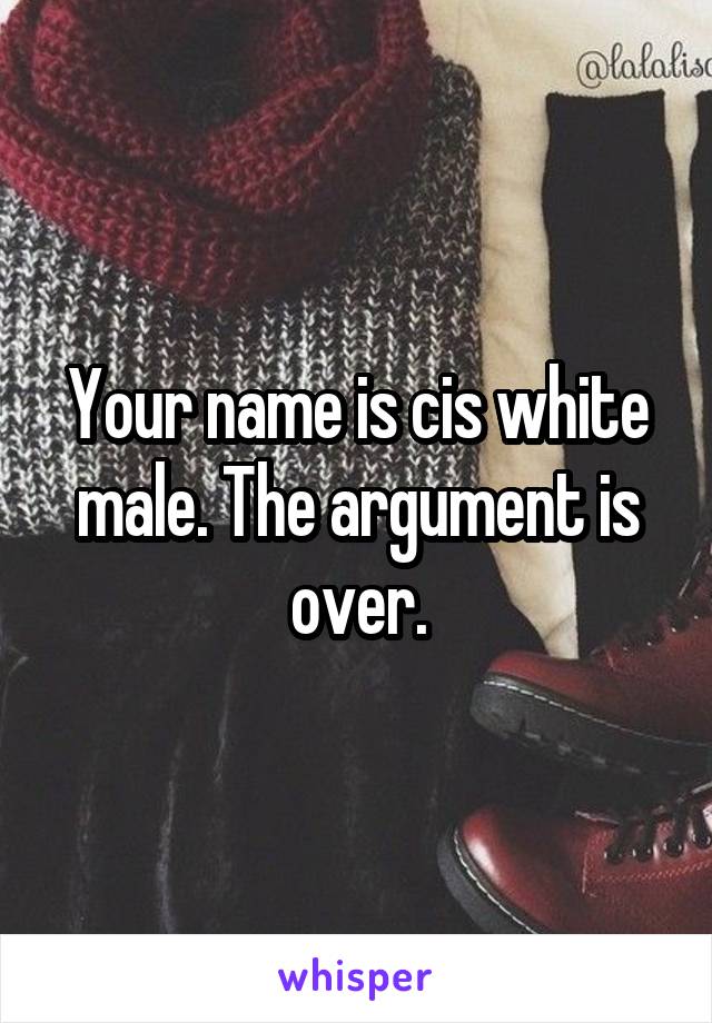 Your name is cis white male. The argument is over.