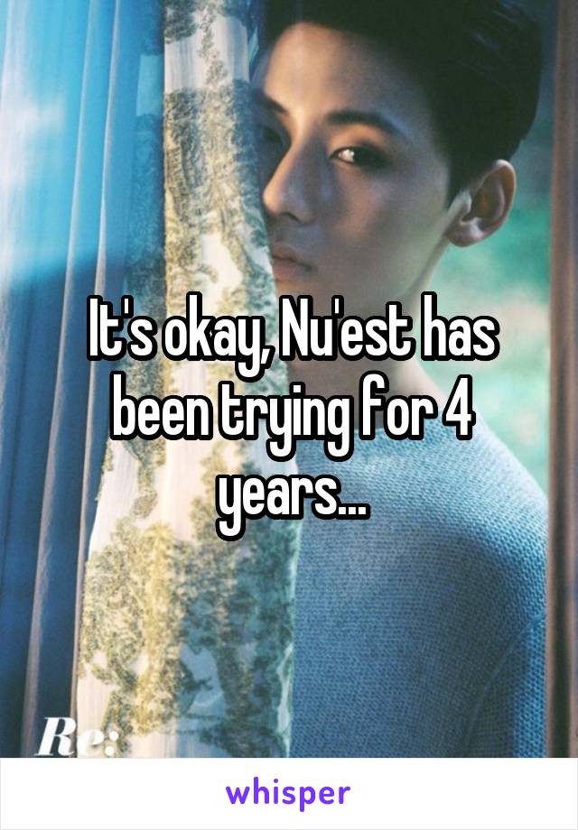 It's okay, Nu'est has been trying for 4 years...