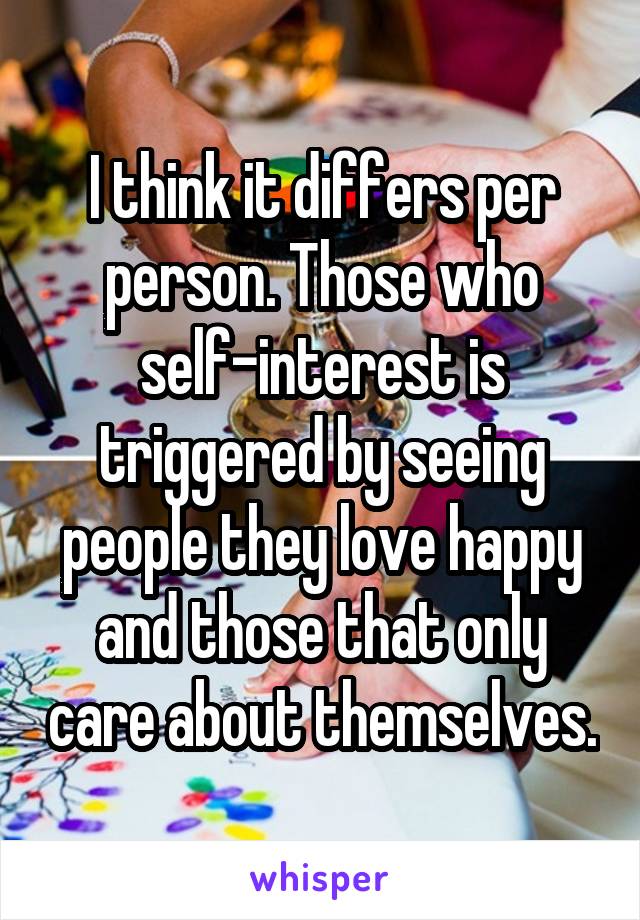 I think it differs per person. Those who self-interest is triggered by seeing people they love happy and those that only care about themselves.