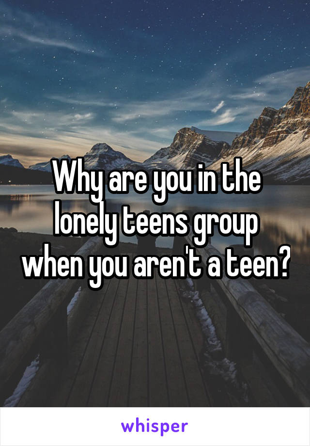 Why are you in the lonely teens group when you aren't a teen?