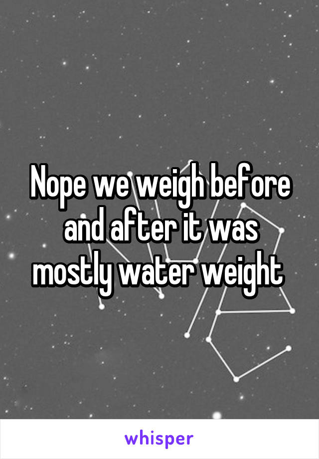 Nope we weigh before and after it was mostly water weight 