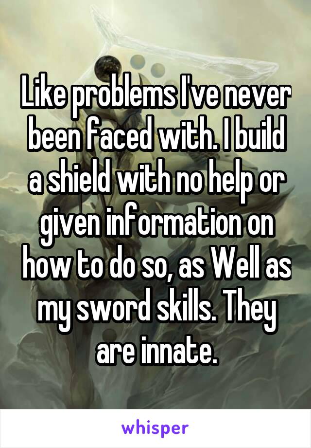 Like problems I've never been faced with. I build a shield with no help or given information on how to do so, as Well as my sword skills. They are innate.