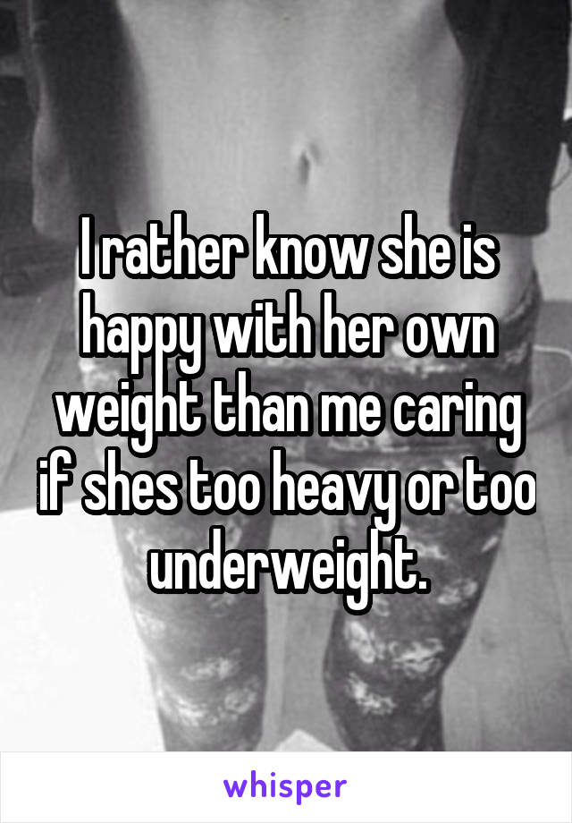 I rather know she is happy with her own weight than me caring if shes too heavy or too underweight.