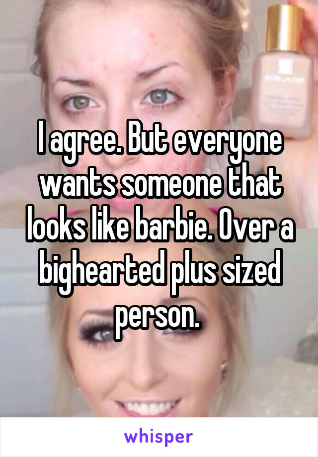 I agree. But everyone wants someone that looks like barbie. Over a bighearted plus sized person. 