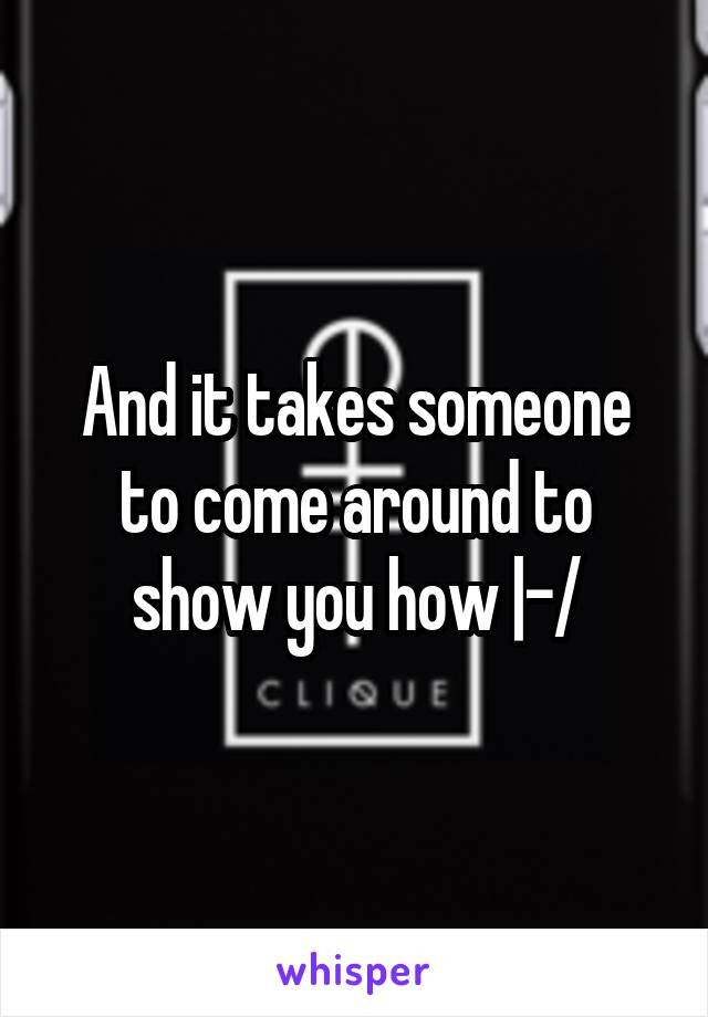 And it takes someone to come around to show you how |-/