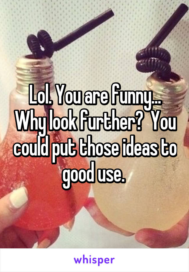 Lol. You are funny... Why look further?  You could put those ideas to good use. 